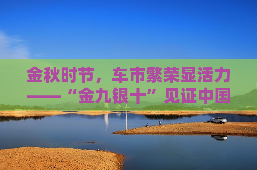 金秋时节，车市繁荣显活力——“金九银十”见证中国车市蓬勃发展，金九银十