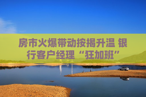 房市火爆带动按揭升温 银行客户经理“狂加班”