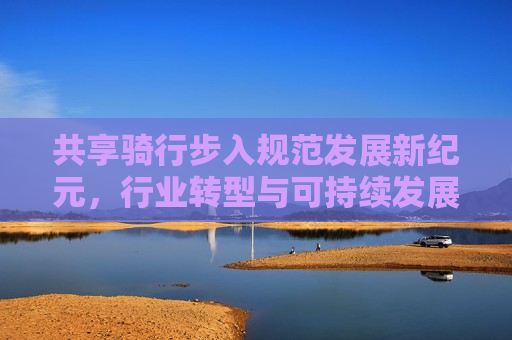共享骑行步入规范发展新纪元，行业转型与可持续发展之路，共享骑行步入规范发展新纪元，探索行业转型与可持续发展之路，共享骑行步入新纪元，探索行业转型与可持续发展的道路
