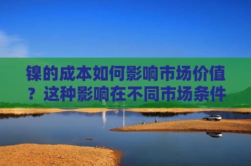 镍的成本如何影响市场价值？这种影响在不同市场条件下有何变化？