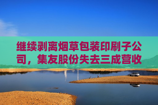 继续剥离烟草包装印刷子公司，集友股份失去三成营收，业绩亏损将加剧？