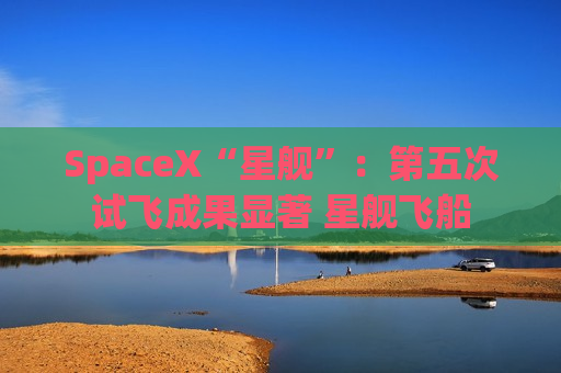 SpaceX“星舰”：第五次试飞成果显著 星舰飞船
