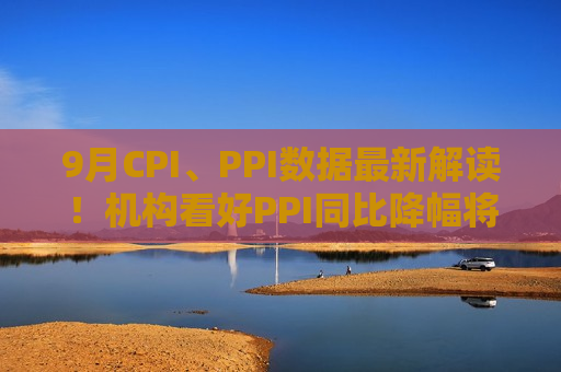 9月CPI、PPI数据最新解读！机构看好PPI同比降幅将收窄