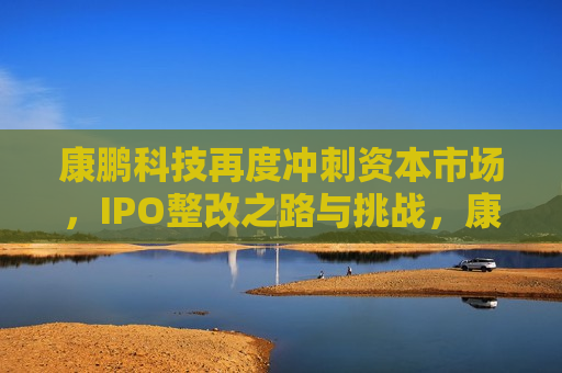 康鹏科技再度冲刺资本市场，IPO整改之路与挑战，康鹏科技再度冲刺IPO，整改之路与挑战，康鹏科技再度冲刺IPO，整改之路与挑战