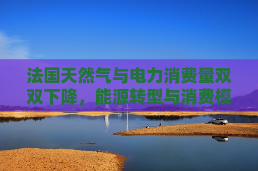 法国天然气与电力消费量双双下降，能源转型与消费模式变革探析，法国能源转型与消费模式变革，天然气与电力消费量双双下降，法国能源转型与消费模式变革，天然气与电力消费量双双下降