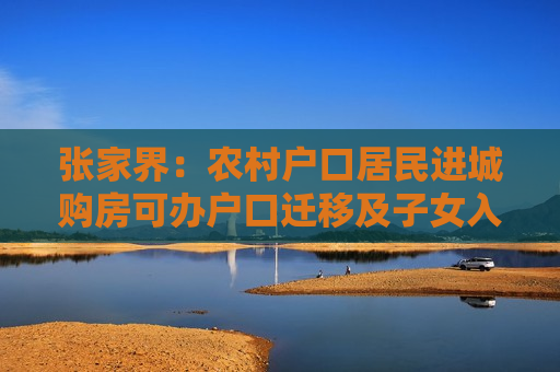 张家界：农村户口居民进城购房可办户口迁移及子女入学，原村集体权益不变