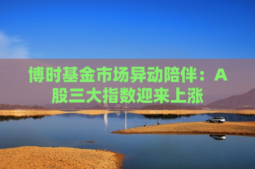 博时基金市场异动陪伴：A股三大指数迎来上涨