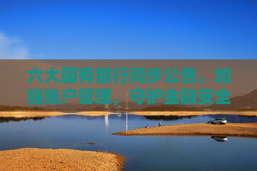 六大国有银行同步公告，加强账户管理，守护金融安全——共建安全、高效的金融生态环境，六大国有银行加强账户管理，共建安全高效金融生态环境，六大国有银行加强账户管理，共建安全高效金融生态环境