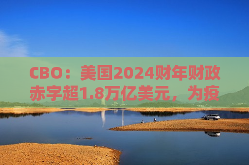 CBO：美国2024财年财政赤字超1.8万亿美元，为疫情后更高
