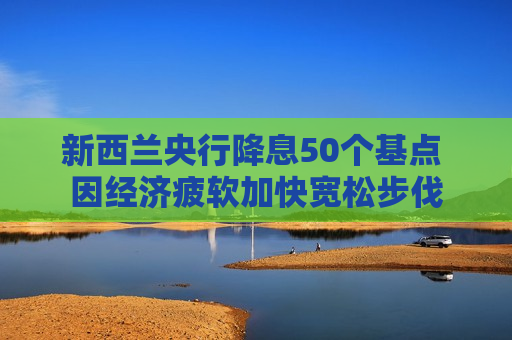 新西兰央行降息50个基点 因经济疲软加快宽松步伐