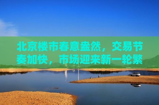 北京楼市春意盎然，交易节奏加快，市场迎来新一轮繁荣，北京楼市迎来新一轮繁荣，交易节奏加快，北京楼市迎来新一轮繁荣，交易节奏加快  第1张