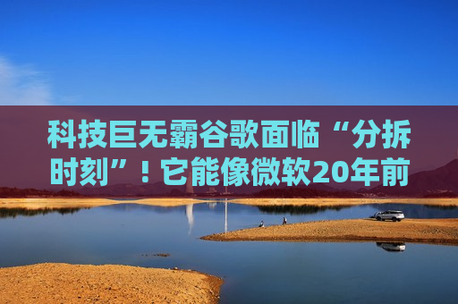 科技巨无霸谷歌面临“分拆时刻”! 它能像微软20年前那样金蝉脱壳吗?