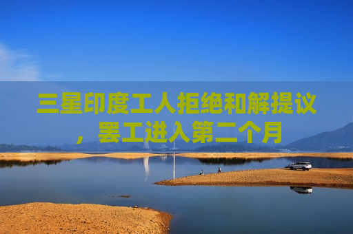 三星印度工人拒绝和解提议， *** 进入第二个月
