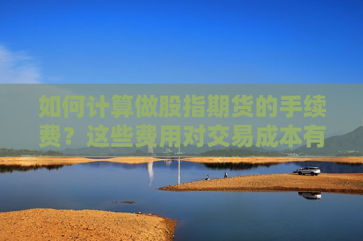 如何计算做股指期货的手续费？这些费用对交易成本有何影响？