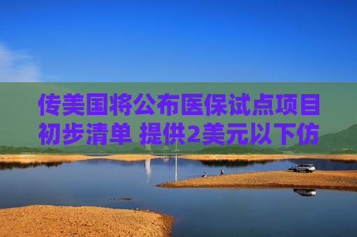 传美国将公布医保试点项目初步清单 提供2美元以下仿制药