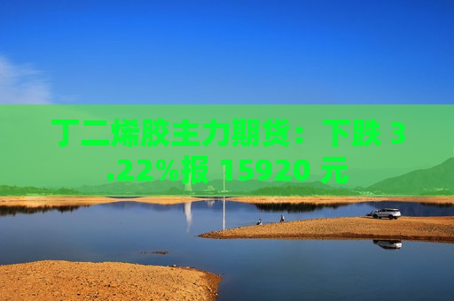 丁二烯胶主力期货：下跌 3.22%报 15920 元