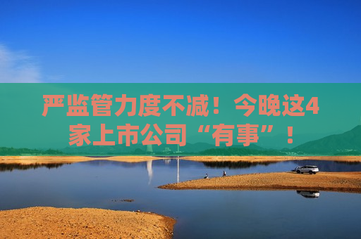 严监管力度不减！今晚这4家上市公司“有事”！