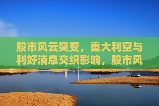 股市风云突变，重大利空与利好消息交织影响，股市风云变幻，利好利空交织影响，股市风云变幻，利好利空消息交织影响