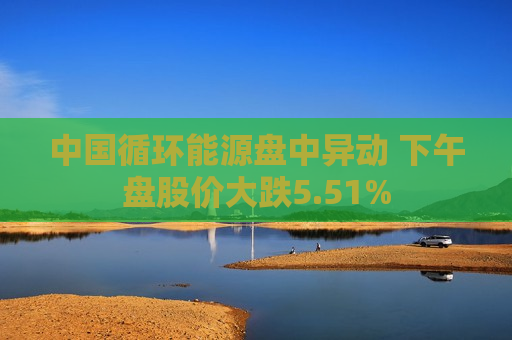 中国循环能源盘中异动 下午盘股价大跌5.51%