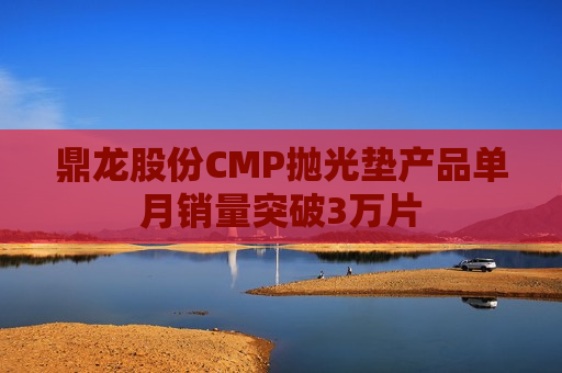 鼎龙股份CMP抛光垫产品单月销量突破3万片
