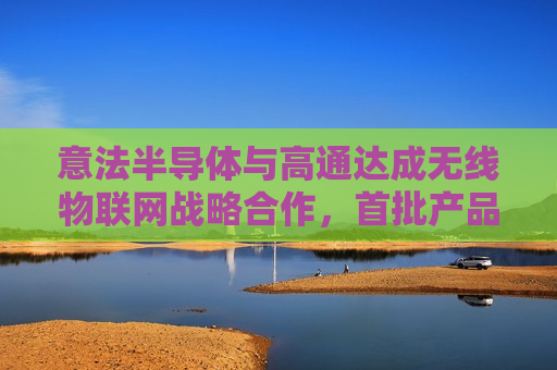 意法半导体与高通达成无线物联网战略合作，首批产品预计明年 Q1 供货