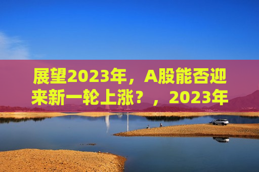 展望2023年，A股能否迎来新一轮上涨？，2023年A股，新一轮上涨的期待与预测，2023年A股，新一轮上涨的期待与预测