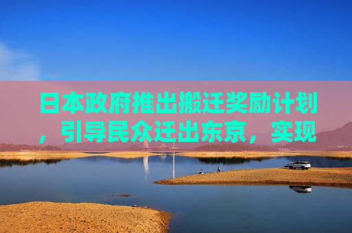 日本 *** 推出搬迁奖励计划，引导民众迁出东京，实现区域均衡发展，日本 *** 推出搬迁奖励计划以促进区域均衡发展，日本 *** 推出搬迁奖励计划以促进区域均衡发展