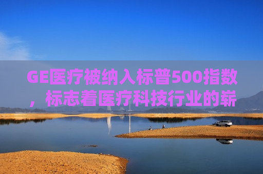 GE医疗被纳入标普500指数，标志着医疗科技行业的崭新里程碑，GE医疗被纳入标普500指数，医疗科技行业新里程碑，GE医疗被纳入标普500指数，医疗科技行业新里程碑