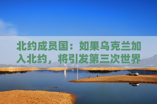 北约成员国：如果乌克兰加入北约，将引发第三次世界大战