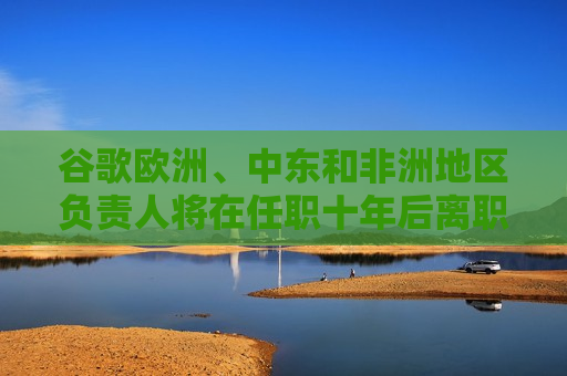 谷歌欧洲、中东和非洲地区负责人将在任职十年后离职