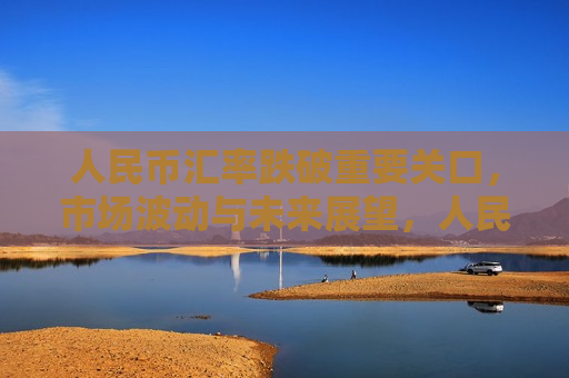 人民币汇率跌破重要关口，市场波动与未来展望，人民币汇率跌破关键关口，市场波动及未来展望，人民币汇率跌破关键关口，市场波动与未来展望
