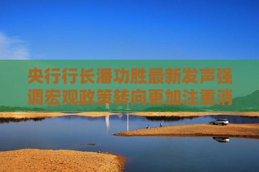 央行行长潘功胜最新发声强调宏观政策转向更加注重消费 有何深意
