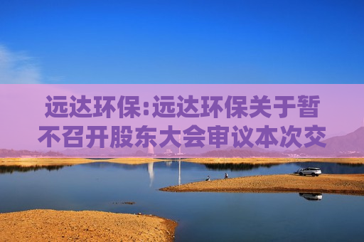 远达环保:远达环保关于暂不召开股东大会审议本次交易相关事项的公告