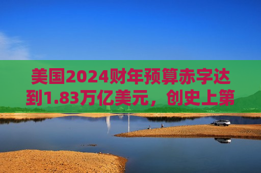 美国2024财年预算赤字达到1.83万亿美元，创史上第三高