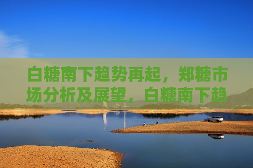 白糖南下趋势再起，郑糖市场分析及展望，白糖南下趋势再起，郑糖市场分析与未来展望，白糖南下趋势持续，郑糖市场深度分析与未来展望  第1张
