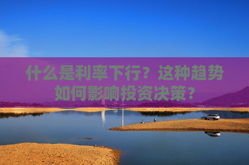 什么是利率下行？这种趋势如何影响投资决策？