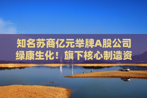 知名苏商亿元举牌A股公司绿康生化！旗下核心制造资产此前IPO失利