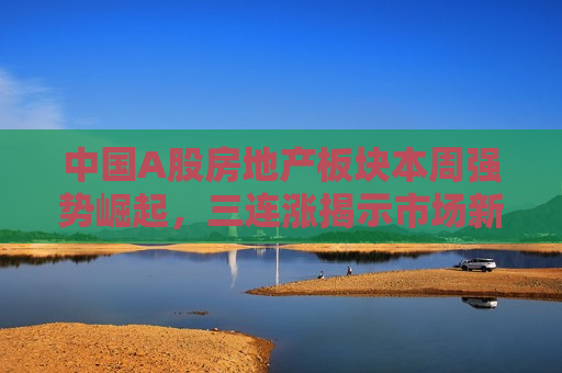 中国A股房地产板块本周强势崛起，三连涨揭示市场新动向，中国A股房地产板块三连涨，市场新动向显现，中国A股房地产板块三连涨，市场新动向显现