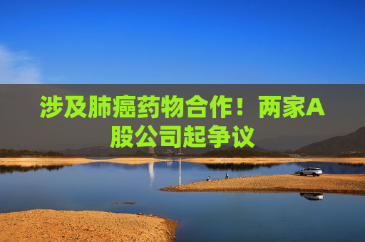 涉及肺癌药物合作！两家A股公司起争议