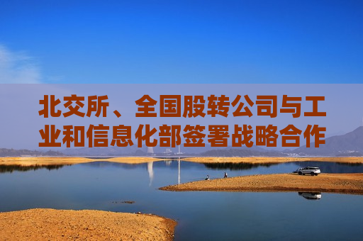 北交所、全国股转公司与工业和信息化部签署战略合作协议 共同完善专精特新中小企业融资服务体系