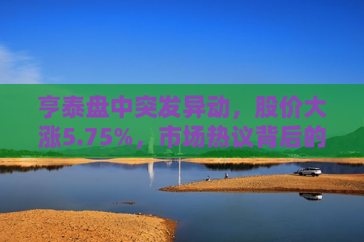 亨泰盘中突发异动，股价大涨5.75%，市场热议背后的真正动因揭秘，亨泰股价大涨背后的动因揭秘，亨泰股价大涨背后的动因揭秘，市场热议背后的真正动因