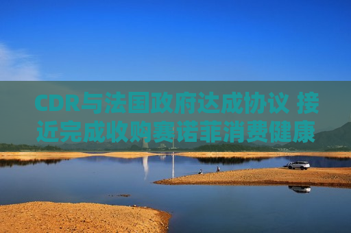 CDR与法国 *** 达成协议 接近完成收购赛诺菲消费健康业务交易
