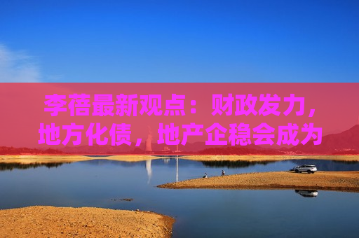 李蓓最新观点：财政发力，地方化债，地产企稳会成为最主要的宏观驱动