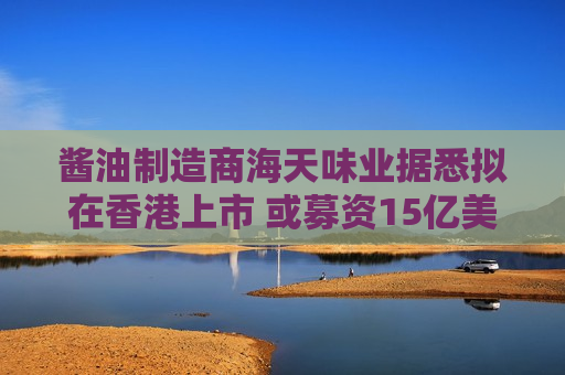 酱油制造商海天味业据悉拟在香港上市 或募资15亿美元