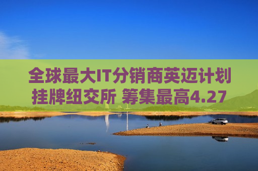 全球更大IT分销商英迈计划挂牌纽交所 筹集更高4.278亿美元