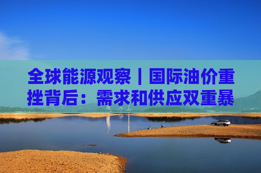 全球能源观察｜国际油价重挫背后：需求和供应双重暴击，本轮行情或已结束？