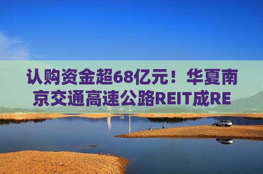 认购资金超68亿元！华夏南京交通高速公路REIT成REITs新宠