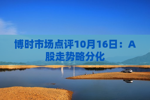 博时市场点评10月16日：A股走势略分化
