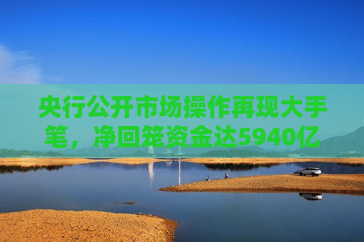 央行公开市场操作再现大手笔，净回笼资金达5940亿元，央行大动作，公开市场操作净回笼资金超五千亿元，央行公开市场操作大动作，净回笼资金超五千亿元