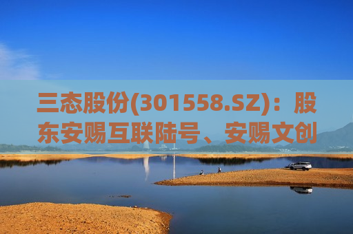 三态股份(301558.SZ)：股东安赐互联陆号、安赐文创伍号拟清仓式减持合计不超5.74%股份